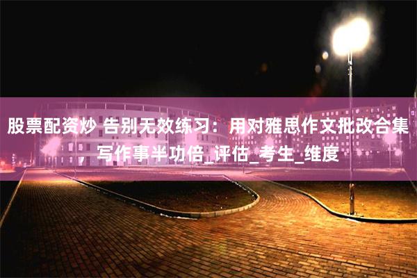 股票配资炒 告别无效练习：用对雅思作文批改合集，写作事半功倍_评估_考生_维度