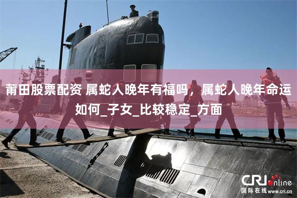 莆田股票配资 属蛇人晚年有福吗，属蛇人晚年命运如何_子女_比较稳定_方面