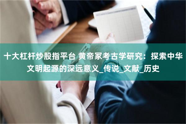 十大杠杆炒股指平台 黄帝冢考古学研究：探索中华文明起源的深远意义_传说_文献_历史