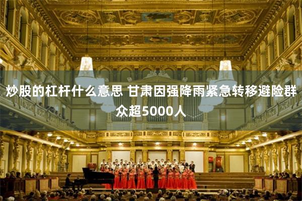 炒股的杠杆什么意思 甘肃因强降雨紧急转移避险群众超5000人