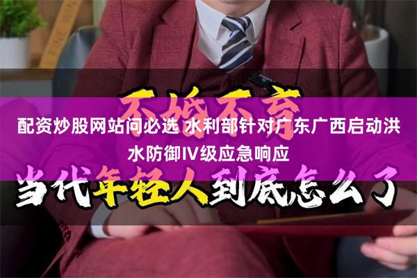 配资炒股网站问必选 水利部针对广东广西启动洪水防御Ⅳ级应急响应