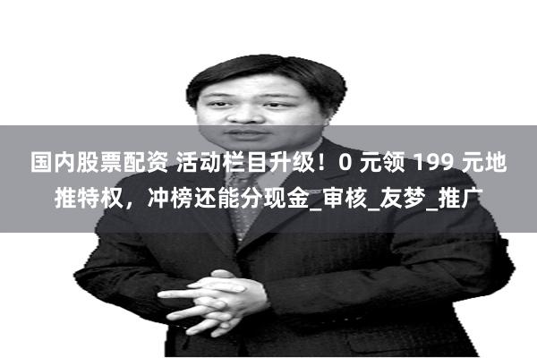 国内股票配资 活动栏目升级！0 元领 199 元地推特权，冲榜还能分现金_审核_友梦_推广