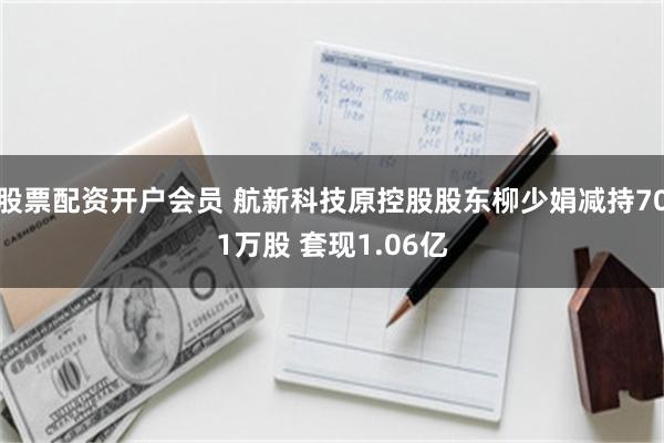 股票配资开户会员 航新科技原控股股东柳少娟减持701万股 套现1.06亿
