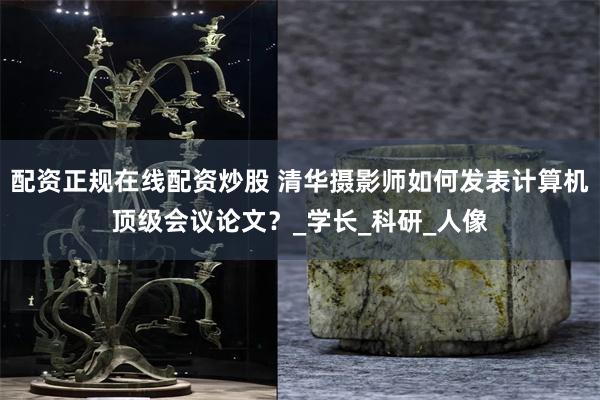 配资正规在线配资炒股 清华摄影师如何发表计算机顶级会议论文？_学长_科研_人像