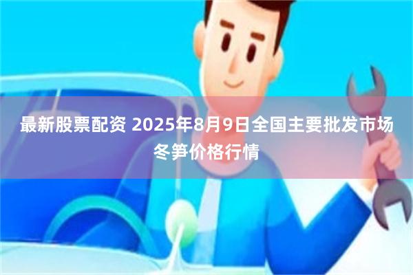 最新股票配资 2025年8月9日全国主要批发市场冬笋价格行情