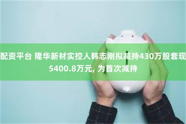 配资平台 隆华新材实控人韩志刚拟减持430万股套现5400.8万元, 为首次减持