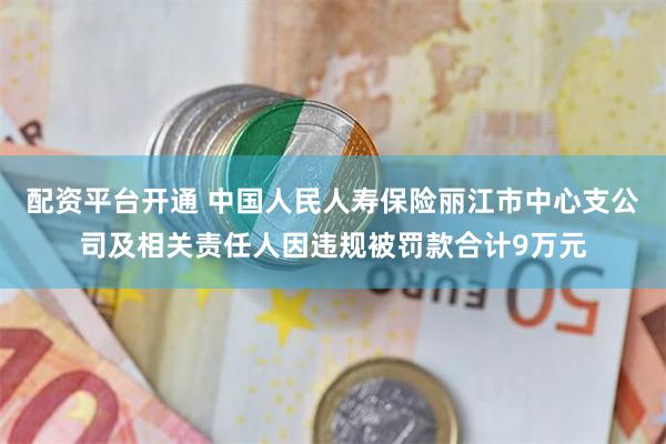 配资平台开通 中国人民人寿保险丽江市中心支公司及相关责任人因违规被罚款合计9万元