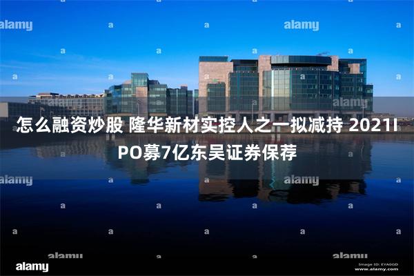怎么融资炒股 隆华新材实控人之一拟减持 2021IPO募7亿东吴证券保荐