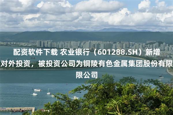 配资软件下载 农业银行（601288.SH）新增一起对外投资，被投资公司为铜陵有色金属集团股份有限公司