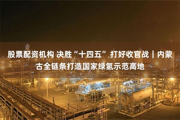 股票配资机构 决胜“十四五” 打好收官战｜内蒙古全链条打造国家绿氢示范高地