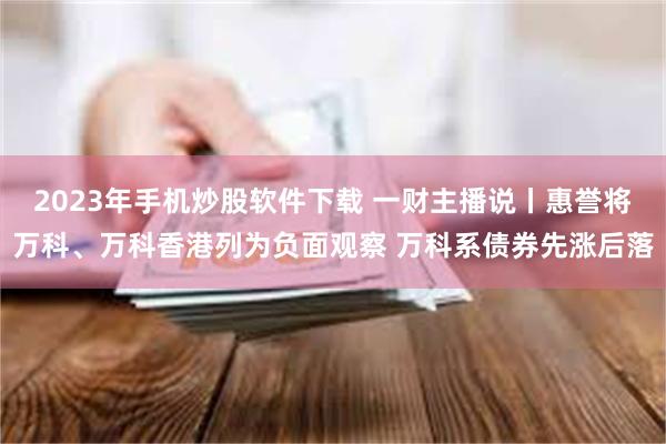 2023年手机炒股软件下载 一财主播说丨惠誉将万科、万科香港列为负面观察 万科系债券先涨后落