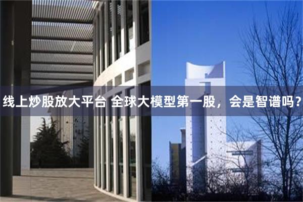 线上炒股放大平台 全球大模型第一股，会是智谱吗？