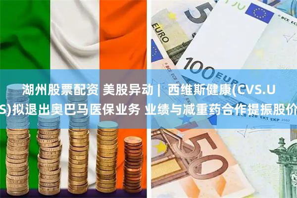 湖州股票配资 美股异动 |  西维斯健康(CVS.US)拟退出奥巴马医保业务 业绩与减重药合作提振股价